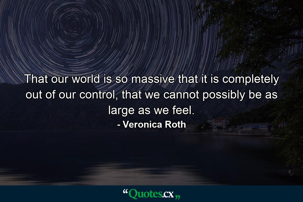 That our world is so massive that it is completely out of our control, that we cannot possibly be as large as we feel. - Quote by Veronica Roth