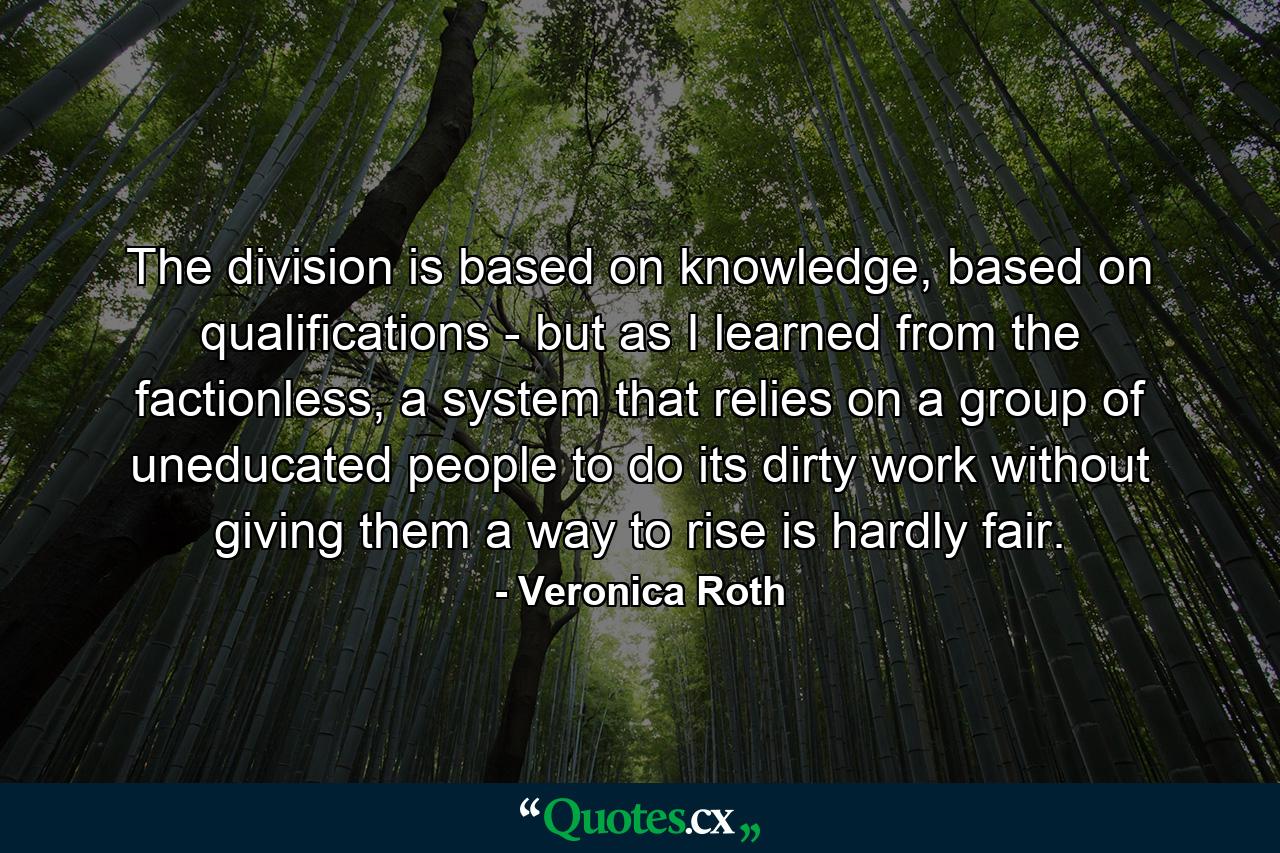 The division is based on knowledge, based on qualifications - but as I learned from the factionless, a system that relies on a group of uneducated people to do its dirty work without giving them a way to rise is hardly fair. - Quote by Veronica Roth