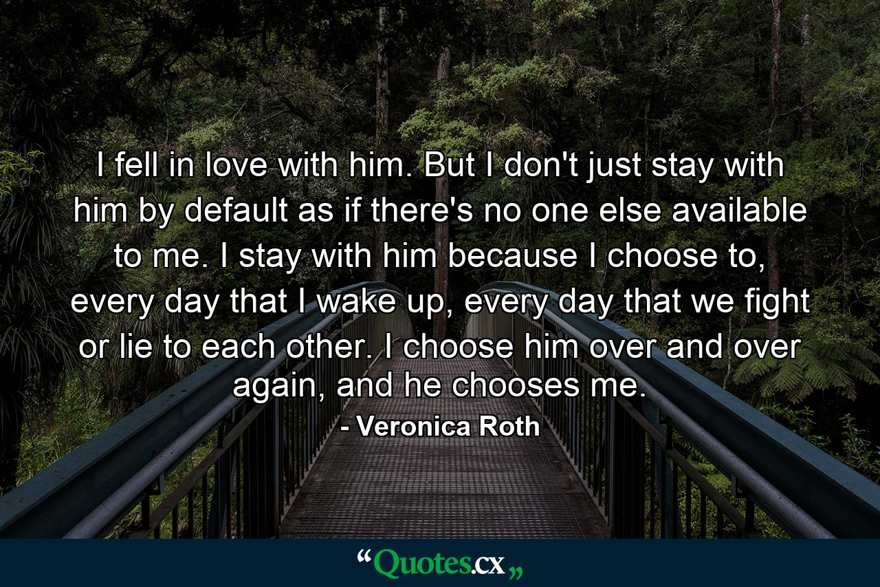 I fell in love with him. But I don't just stay with him by default as if there's no one else available to me. I stay with him because I choose to, every day that I wake up, every day that we fight or lie to each other. I choose him over and over again, and he chooses me. - Quote by Veronica Roth