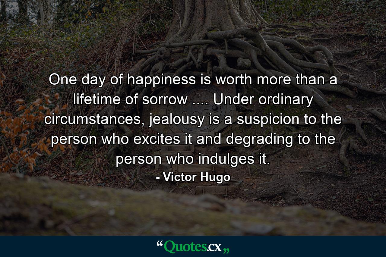 One day of happiness is worth more than a lifetime of sorrow .... Under ordinary circumstances, jealousy is a suspicion to the person who excites it and degrading to the person who indulges it. - Quote by Victor Hugo