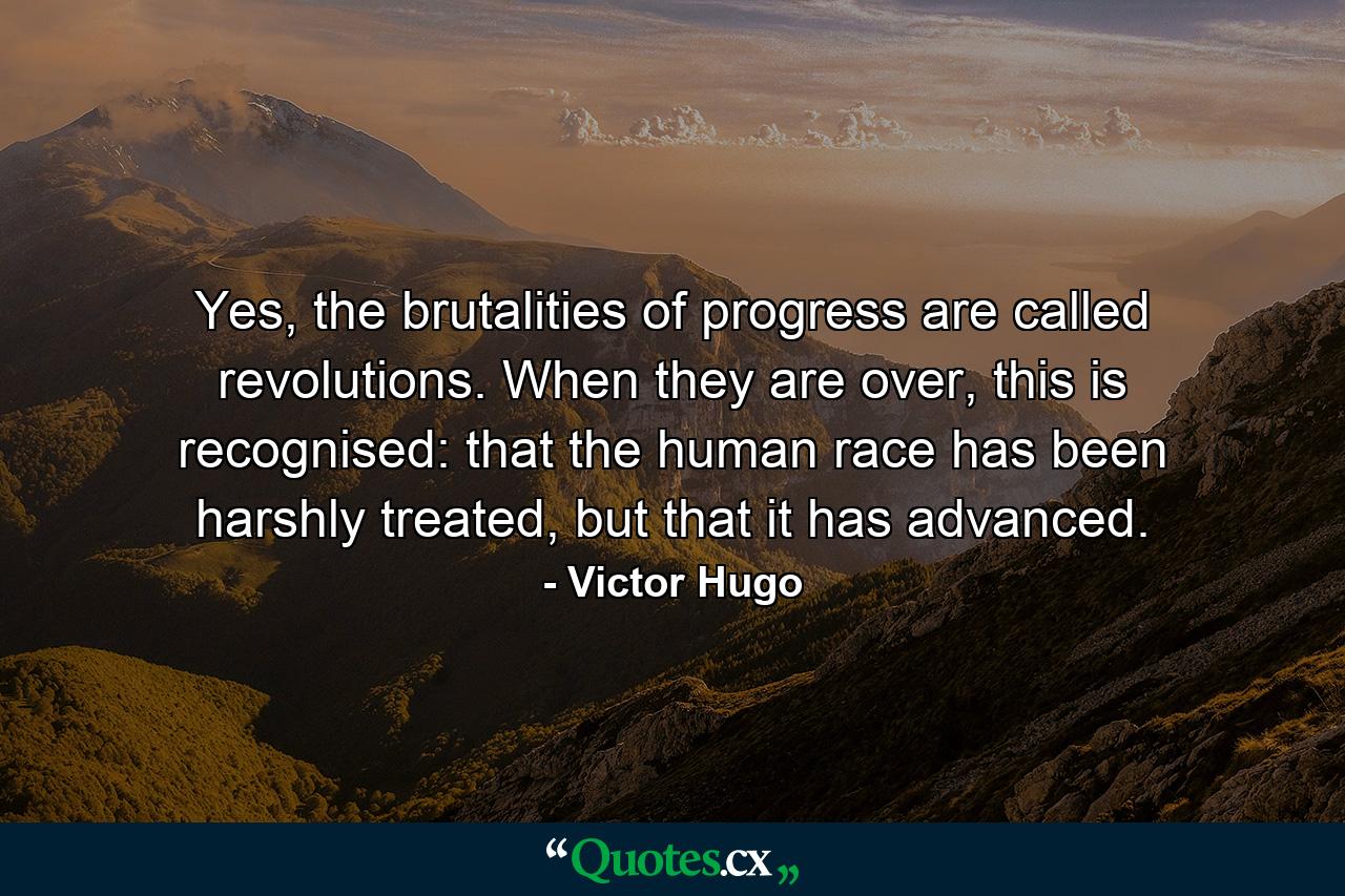 Yes, the brutalities of progress are called revolutions. When they are over, this is recognised: that the human race has been harshly treated, but that it has advanced. - Quote by Victor Hugo