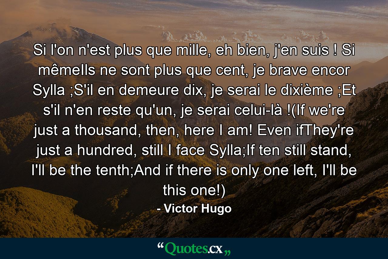 Si l'on n'est plus que mille, eh bien, j'en suis ! Si mêmeIls ne sont plus que cent, je brave encor Sylla ;S'il en demeure dix, je serai le dixième ;Et s'il n'en reste qu'un, je serai celui-là !(If we're just a thousand, then, here I am! Even ifThey're just a hundred, still I face Sylla;If ten still stand, I'll be the tenth;And if there is only one left, I'll be this one!) - Quote by Victor Hugo