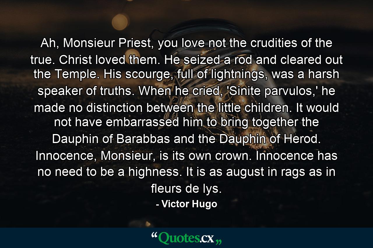 Ah, Monsieur Priest, you love not the crudities of the true. Christ loved them. He seized a rod and cleared out the Temple. His scourge, full of lightnings, was a harsh speaker of truths. When he cried, 'Sinite parvulos,' he made no distinction between the little children. It would not have embarrassed him to bring together the Dauphin of Barabbas and the Dauphin of Herod. Innocence, Monsieur, is its own crown. Innocence has no need to be a highness. It is as august in rags as in fleurs de lys. - Quote by Victor Hugo