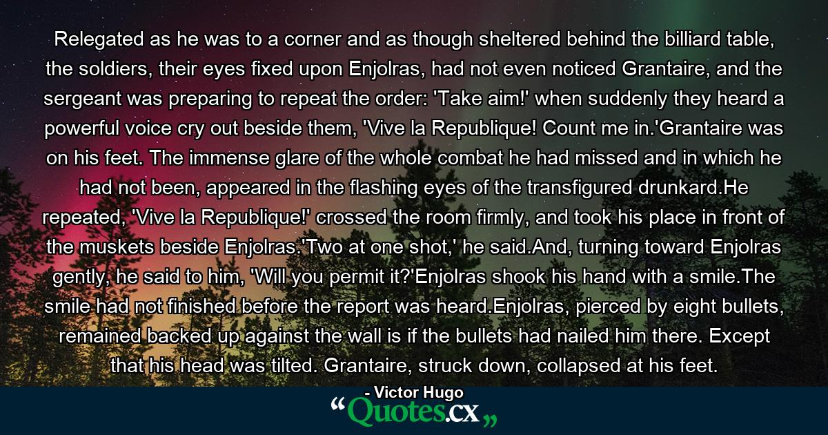 Relegated as he was to a corner and as though sheltered behind the billiard table, the soldiers, their eyes fixed upon Enjolras, had not even noticed Grantaire, and the sergeant was preparing to repeat the order: 'Take aim!' when suddenly they heard a powerful voice cry out beside them, 'Vive la Republique! Count me in.'Grantaire was on his feet. The immense glare of the whole combat he had missed and in which he had not been, appeared in the flashing eyes of the transfigured drunkard.He repeated, 'Vive la Republique!' crossed the room firmly, and took his place in front of the muskets beside Enjolras.'Two at one shot,' he said.And, turning toward Enjolras gently, he said to him, 'Will you permit it?'Enjolras shook his hand with a smile.The smile had not finished before the report was heard.Enjolras, pierced by eight bullets, remained backed up against the wall is if the bullets had nailed him there. Except that his head was tilted. Grantaire, struck down, collapsed at his feet. - Quote by Victor Hugo