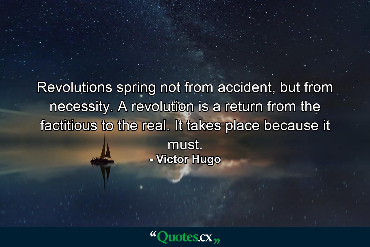 Revolutions spring not from accident, but from necessity. A revolution is a return from the factitious to the real. It takes place because it must. - Quote by Victor Hugo