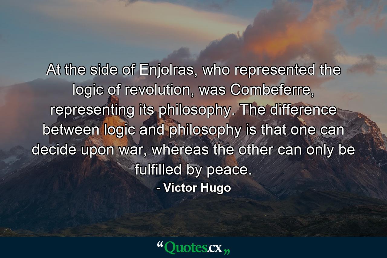 At the side of Enjolras, who represented the logic of revolution, was Combeferre, representing its philosophy. The difference between logic and philosophy is that one can decide upon war, whereas the other can only be fulfilled by peace. - Quote by Victor Hugo