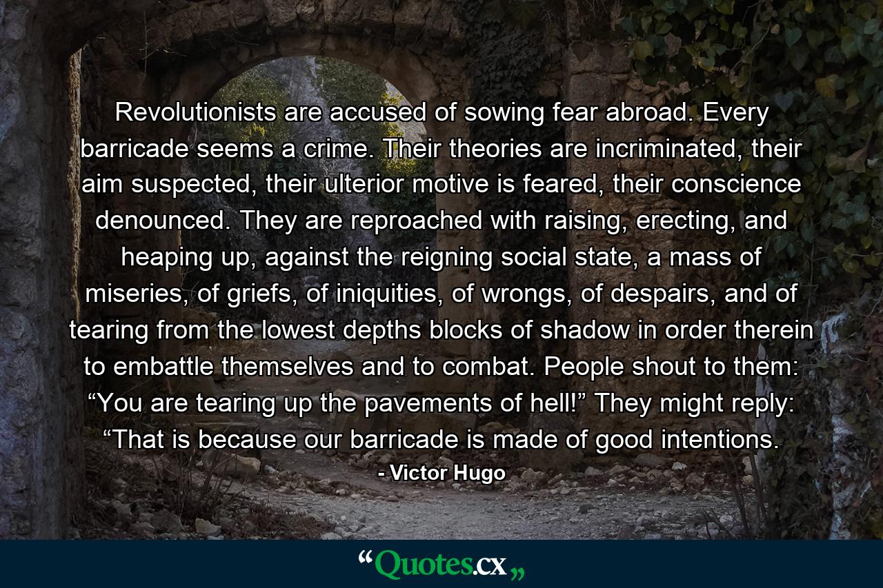 Revolutionists are accused of sowing fear abroad. Every barricade seems a crime. Their theories are incriminated, their aim suspected, their ulterior motive is feared, their conscience denounced. They are reproached with raising, erecting, and heaping up, against the reigning social state, a mass of miseries, of griefs, of iniquities, of wrongs, of despairs, and of tearing from the lowest depths blocks of shadow in order therein to embattle themselves and to combat. People shout to them: “You are tearing up the pavements of hell!” They might reply: “That is because our barricade is made of good intentions. - Quote by Victor Hugo