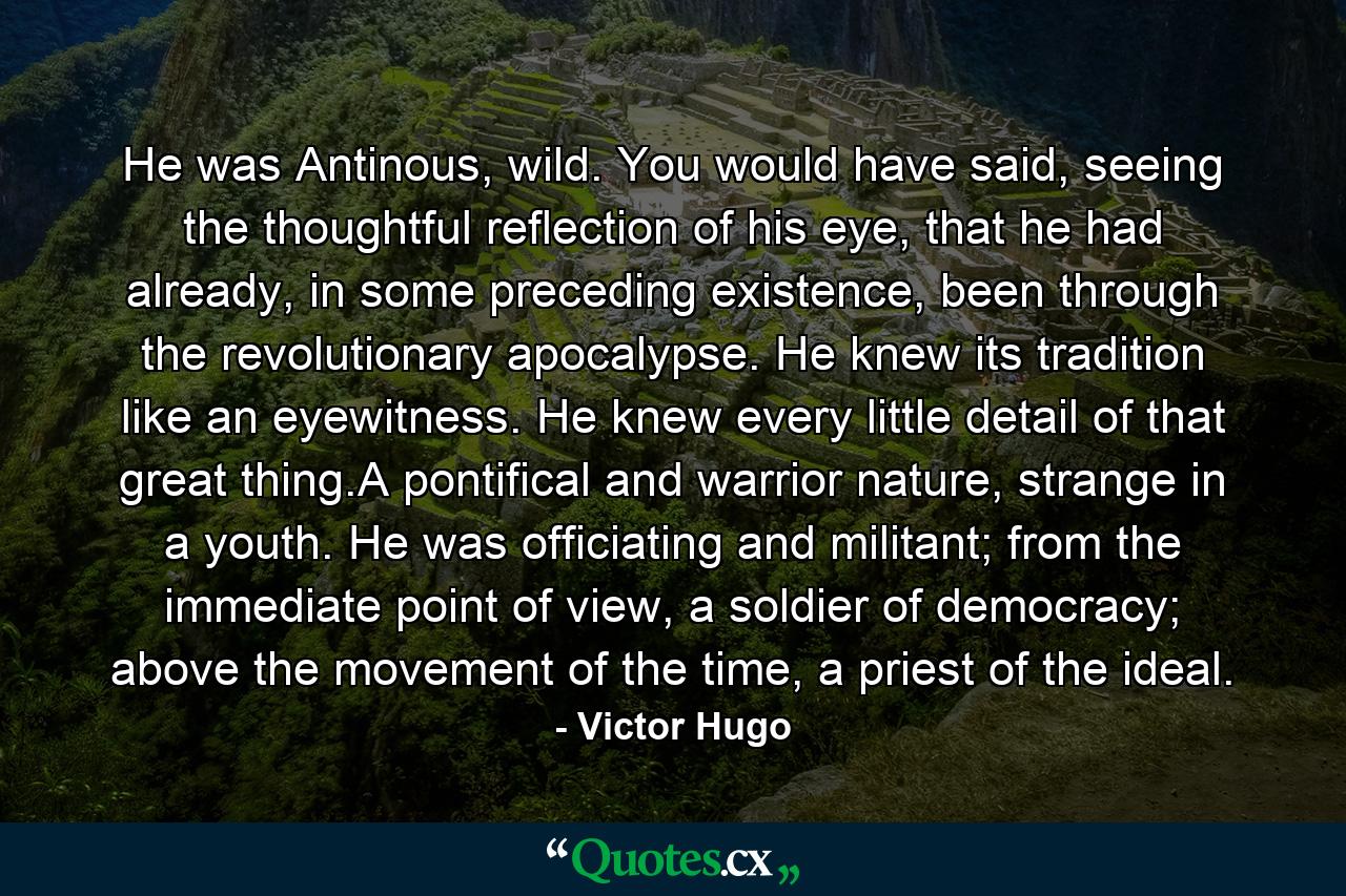 He was Antinous, wild. You would have said, seeing the thoughtful reflection of his eye, that he had already, in some preceding existence, been through the revolutionary apocalypse. He knew its tradition like an eyewitness. He knew every little detail of that great thing.A pontifical and warrior nature, strange in a youth. He was officiating and militant; from the immediate point of view, a soldier of democracy; above the movement of the time, a priest of the ideal. - Quote by Victor Hugo