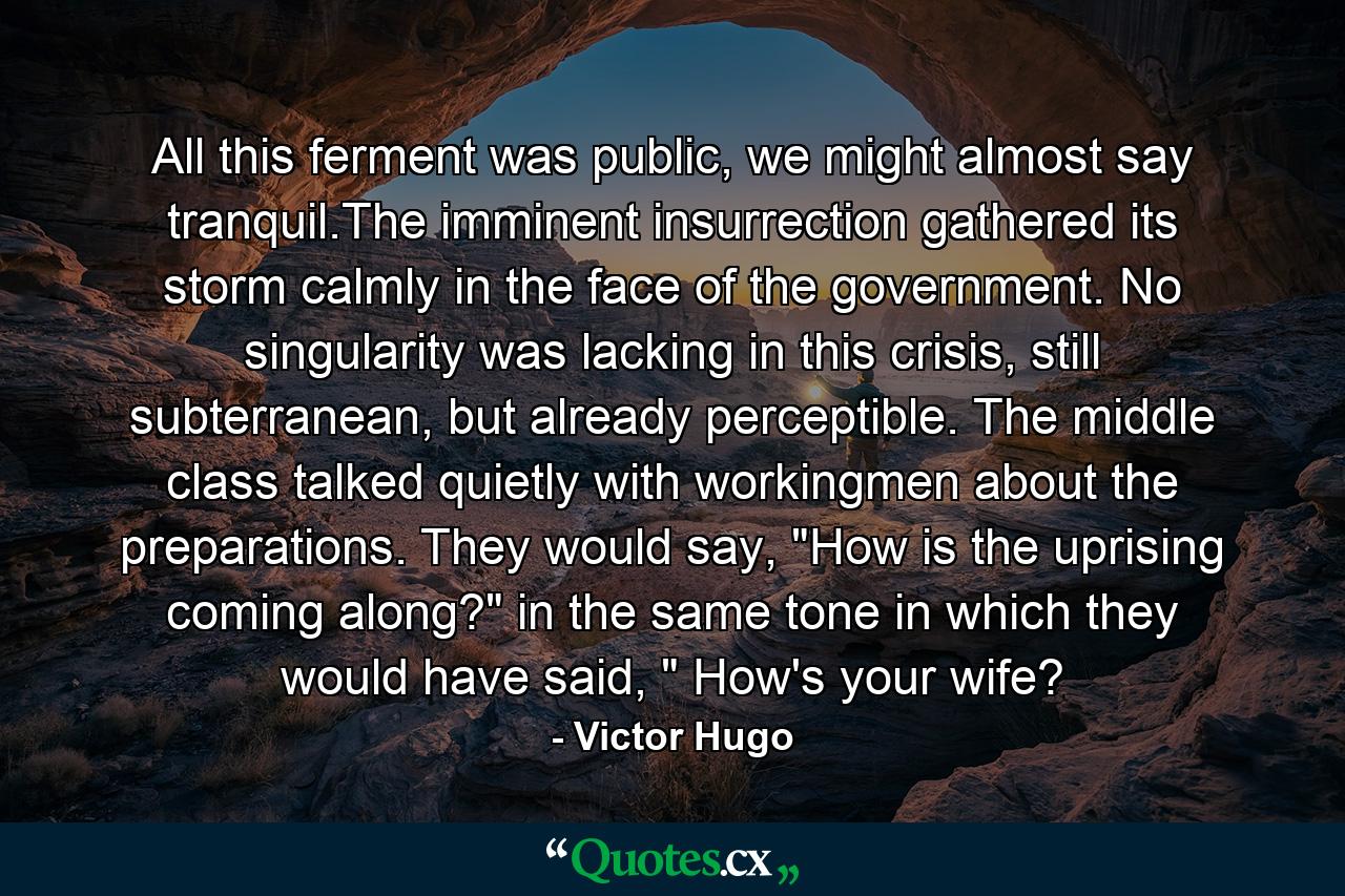 All this ferment was public, we might almost say tranquil.The imminent insurrection gathered its storm calmly in the face of the government. No singularity was lacking in this crisis, still subterranean, but already perceptible. The middle class talked quietly with workingmen about the preparations. They would say, 