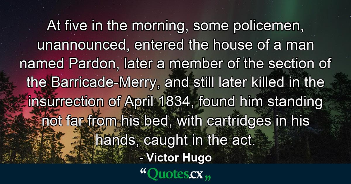 At five in the morning, some policemen, unannounced, entered the house of a man named Pardon, later a member of the section of the Barricade-Merry, and still later killed in the insurrection of April 1834, found him standing not far from his bed, with cartridges in his hands, caught in the act. - Quote by Victor Hugo