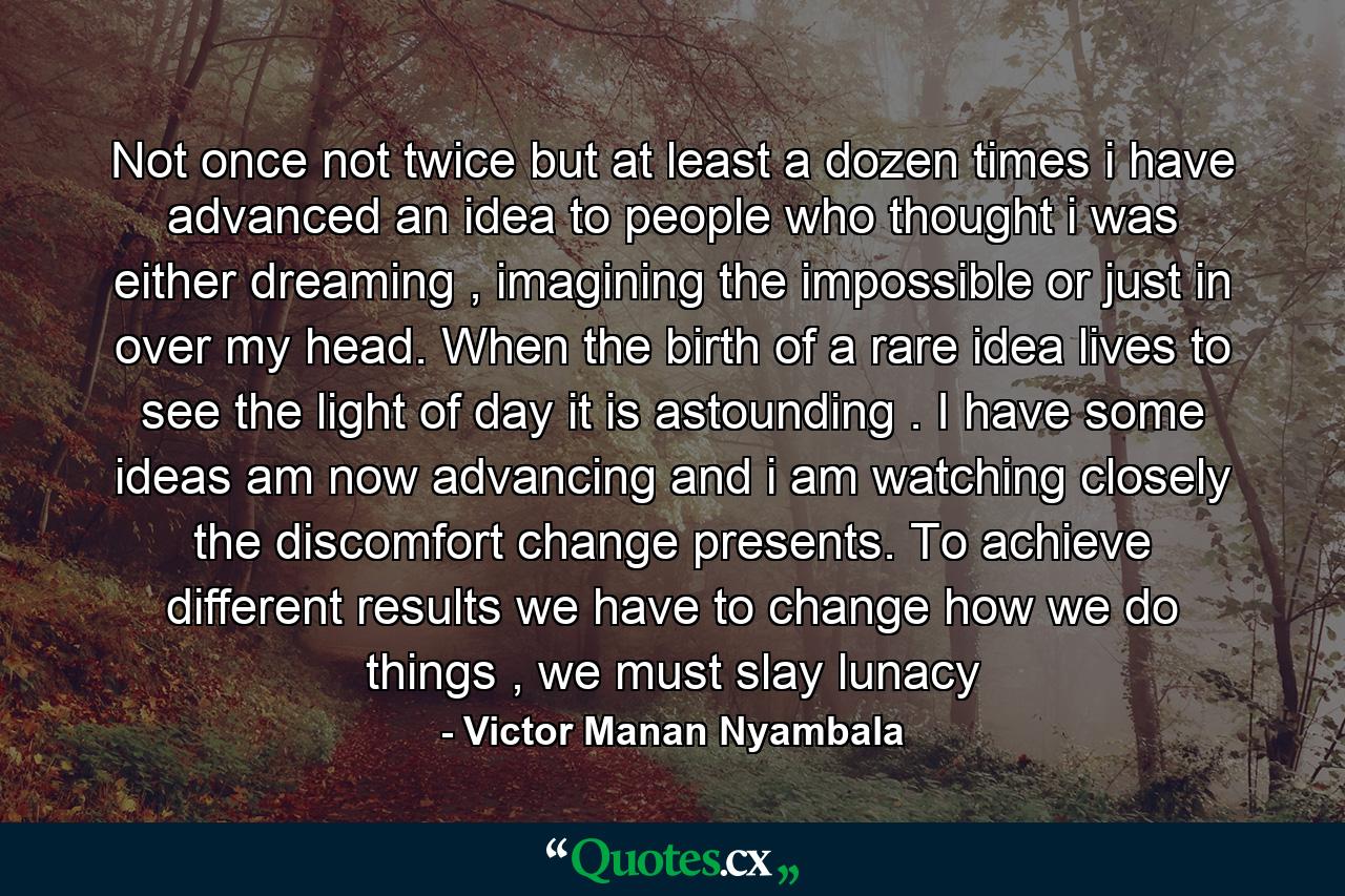 Not once not twice but at least a dozen times i have advanced an idea to people who thought i was either dreaming , imagining the impossible or just in over my head. When the birth of a rare idea lives to see the light of day it is astounding . I have some ideas am now advancing and i am watching closely the discomfort change presents. To achieve different results we have to change how we do things , we must slay lunacy - Quote by Victor Manan Nyambala