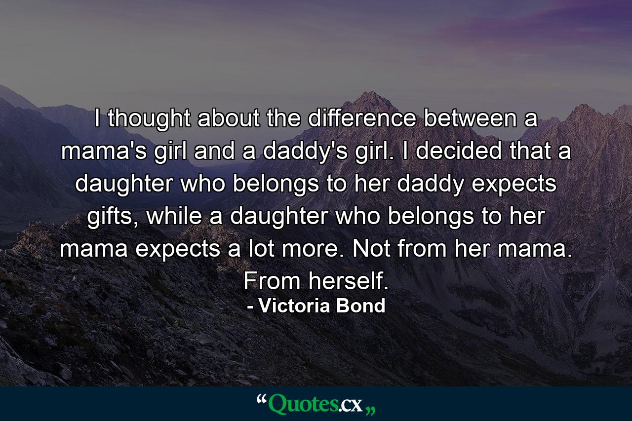 I thought about the difference between a mama's girl and a daddy's girl. I decided that a daughter who belongs to her daddy expects gifts, while a daughter who belongs to her mama expects a lot more. Not from her mama. From herself. - Quote by Victoria Bond