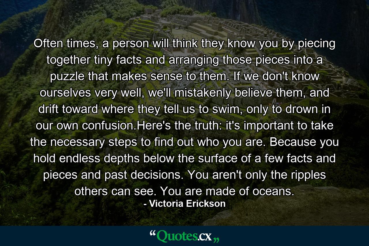 Often times, a person will think they know you by piecing together tiny facts and arranging those pieces into a puzzle that makes sense to them. If we don't know ourselves very well, we'll mistakenly believe them, and drift toward where they tell us to swim, only to drown in our own confusion.Here's the truth: it's important to take the necessary steps to find out who you are. Because you hold endless depths below the surface of a few facts and pieces and past decisions. You aren't only the ripples others can see. You are made of oceans. - Quote by Victoria Erickson