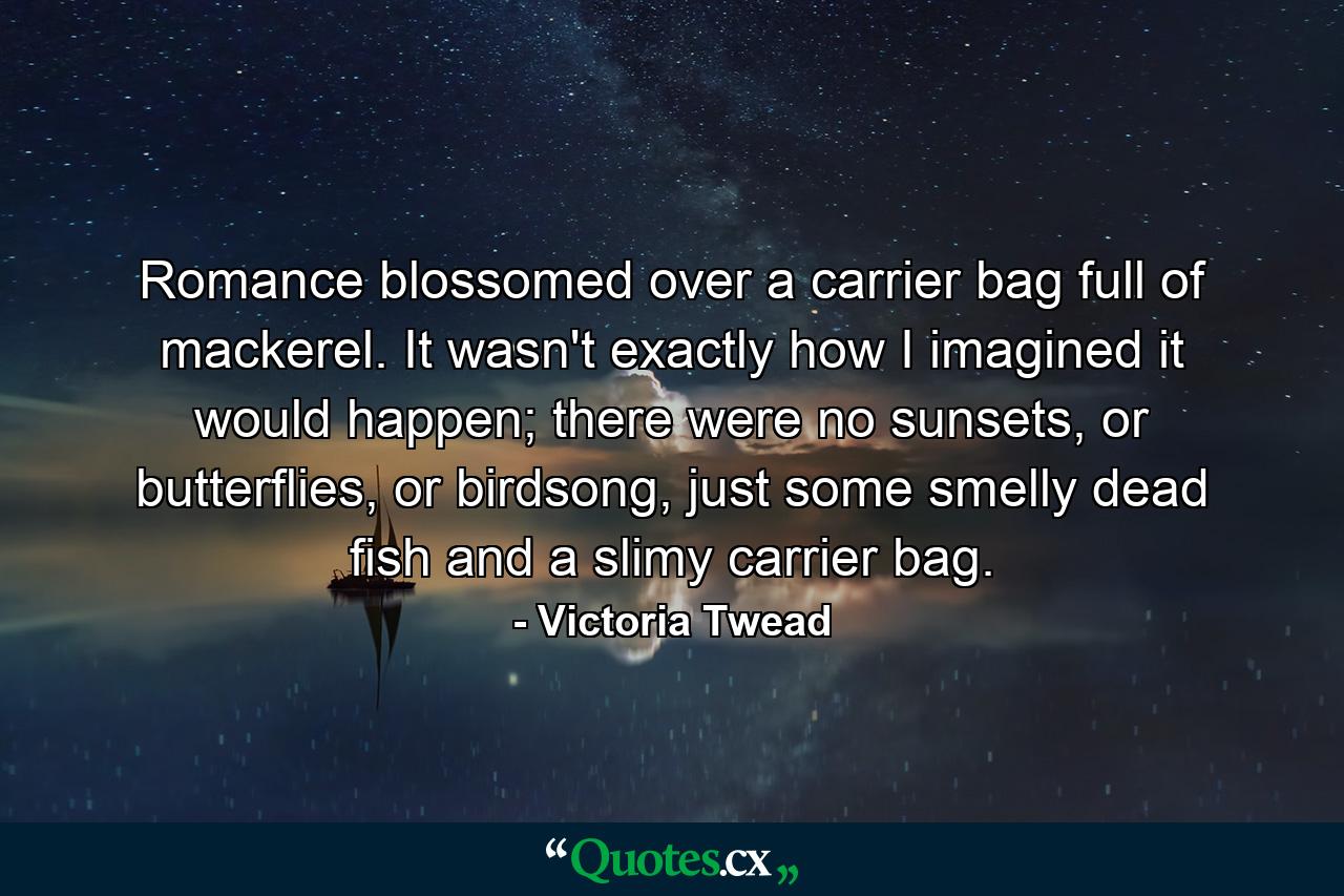 Romance blossomed over a carrier bag full of mackerel. It wasn't exactly how I imagined it would happen; there were no sunsets, or butterflies, or birdsong, just some smelly dead fish and a slimy carrier bag. - Quote by Victoria Twead