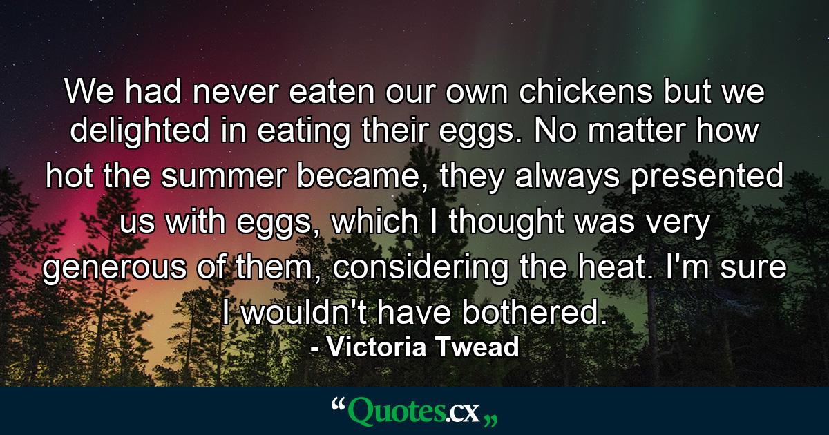 We had never eaten our own chickens but we delighted in eating their eggs. No matter how hot the summer became, they always presented us with eggs, which I thought was very generous of them, considering the heat. I'm sure I wouldn't have bothered. - Quote by Victoria Twead