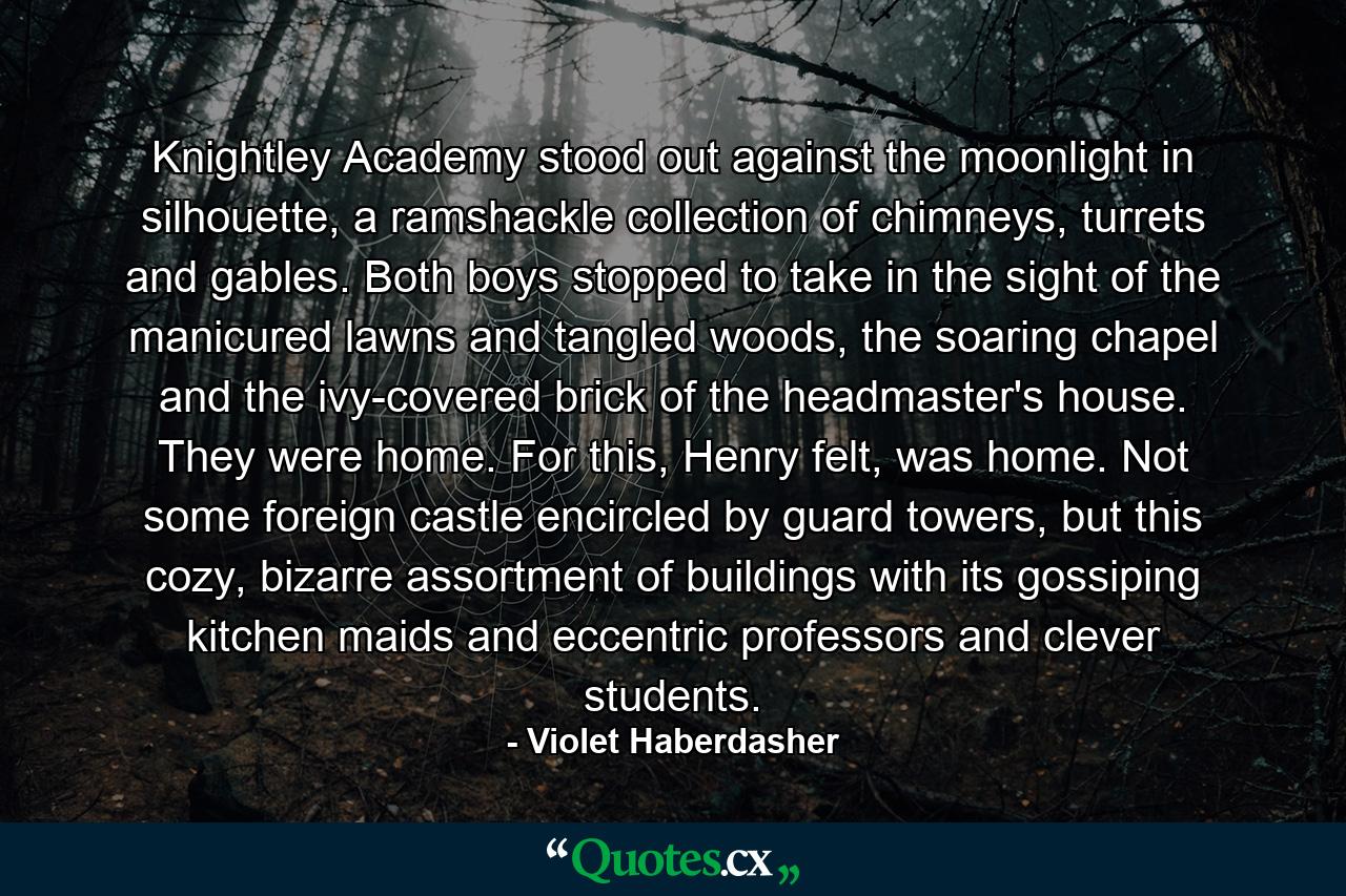 Knightley Academy stood out against the moonlight in silhouette, a ramshackle collection of chimneys, turrets and gables. Both boys stopped to take in the sight of the manicured lawns and tangled woods, the soaring chapel and the ivy-covered brick of the headmaster's house. They were home. For this, Henry felt, was home. Not some foreign castle encircled by guard towers, but this cozy, bizarre assortment of buildings with its gossiping kitchen maids and eccentric professors and clever students. - Quote by Violet Haberdasher