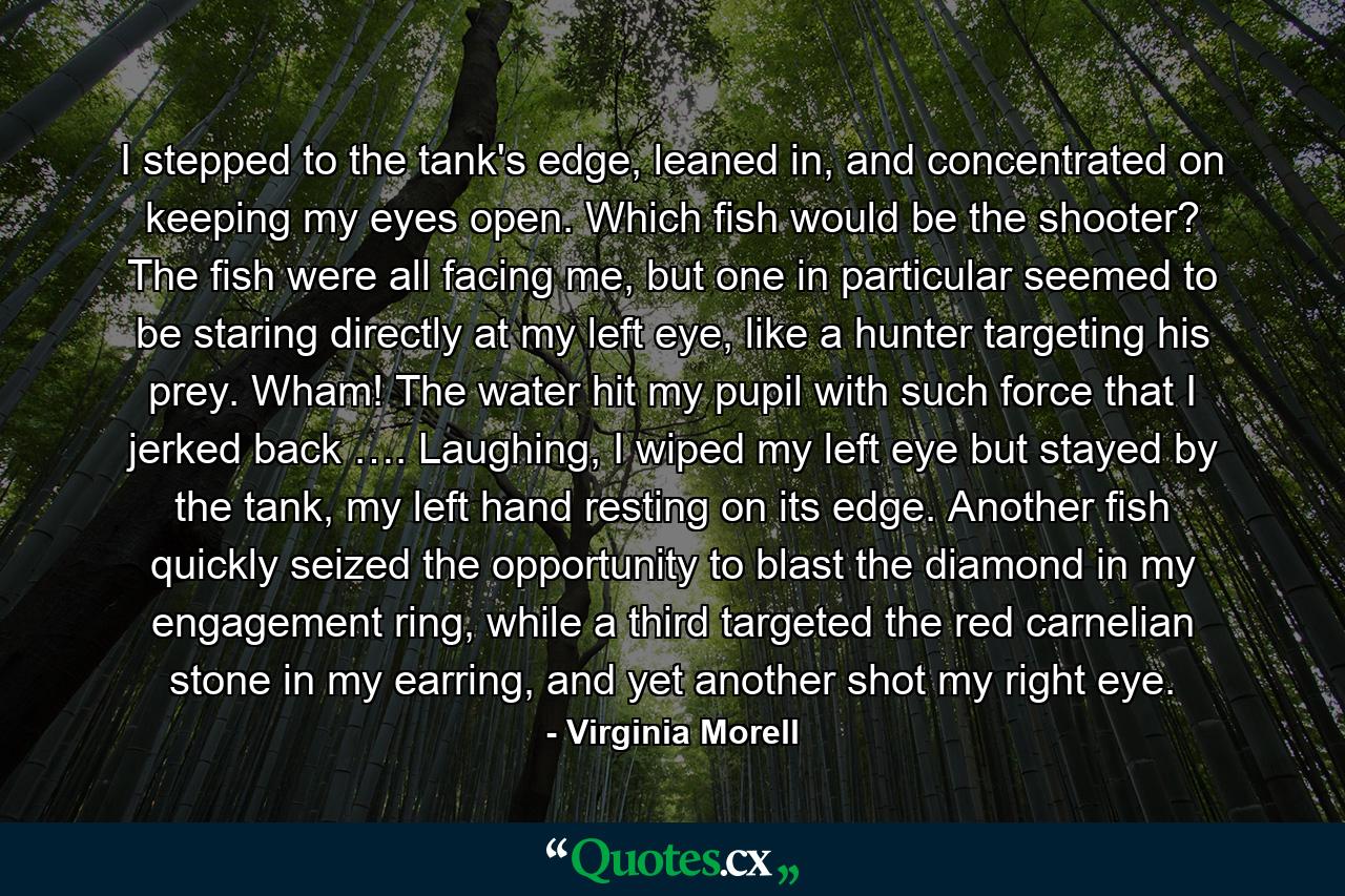 I stepped to the tank's edge, leaned in, and concentrated on keeping my eyes open. Which fish would be the shooter? The fish were all facing me, but one in particular seemed to be staring directly at my left eye, like a hunter targeting his prey. Wham! The water hit my pupil with such force that I jerked back …. Laughing, I wiped my left eye but stayed by the tank, my left hand resting on its edge. Another fish quickly seized the opportunity to blast the diamond in my engagement ring, while a third targeted the red carnelian stone in my earring, and yet another shot my right eye. - Quote by Virginia Morell