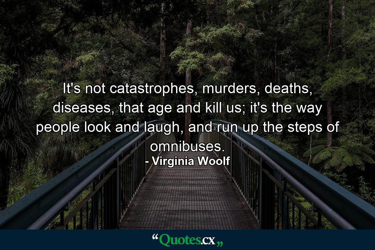 It's not catastrophes, murders, deaths, diseases, that age and kill us; it's the way people look and laugh, and run up the steps of omnibuses. - Quote by Virginia Woolf