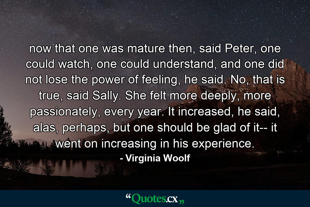 now that one was mature then, said Peter, one could watch, one could understand, and one did not lose the power of feeling, he said. No, that is true, said Sally. She felt more deeply, more passionately, every year. It increased, he said, alas, perhaps, but one should be glad of it-- it went on increasing in his experience. - Quote by Virginia Woolf