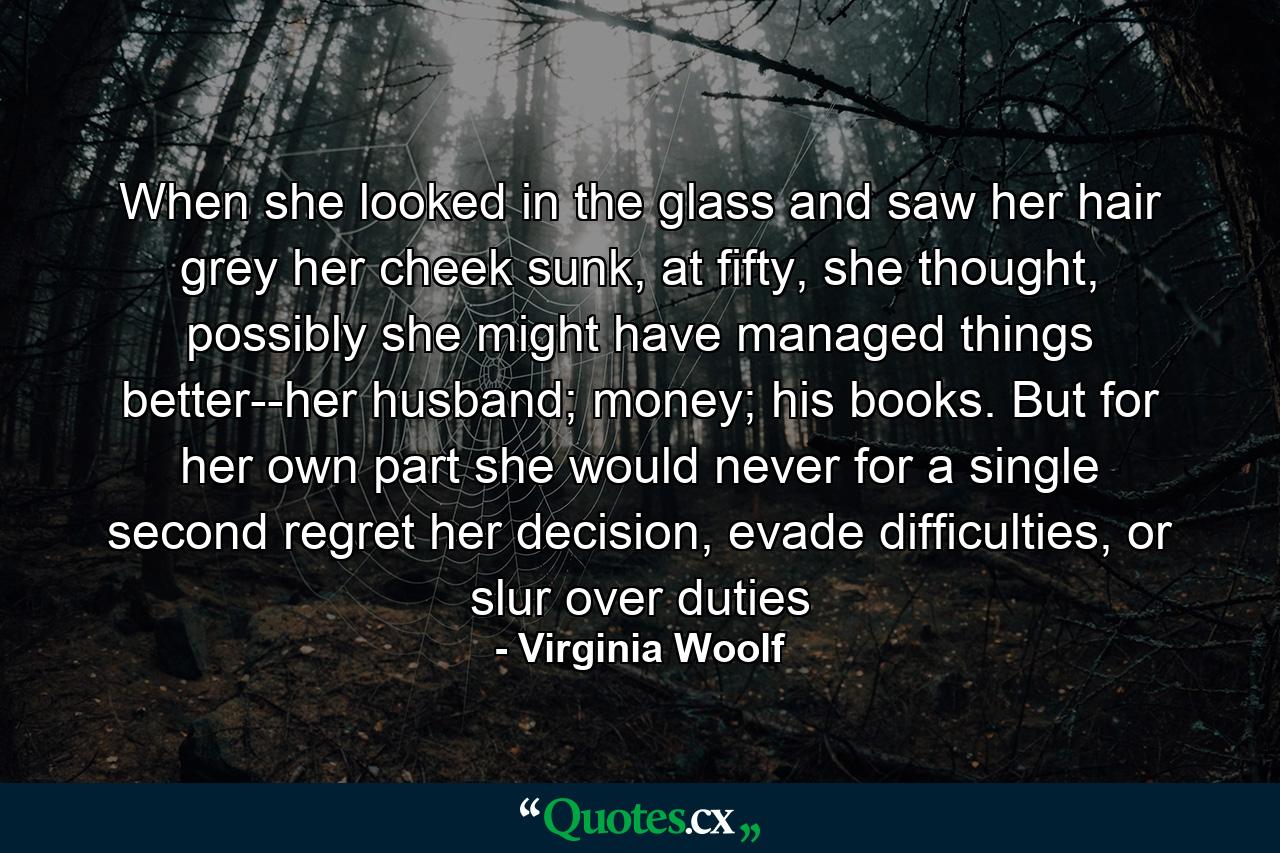 When she looked in the glass and saw her hair grey her cheek sunk, at fifty, she thought, possibly she might have managed things better--her husband; money; his books. But for her own part she would never for a single second regret her decision, evade difficulties, or slur over duties - Quote by Virginia Woolf