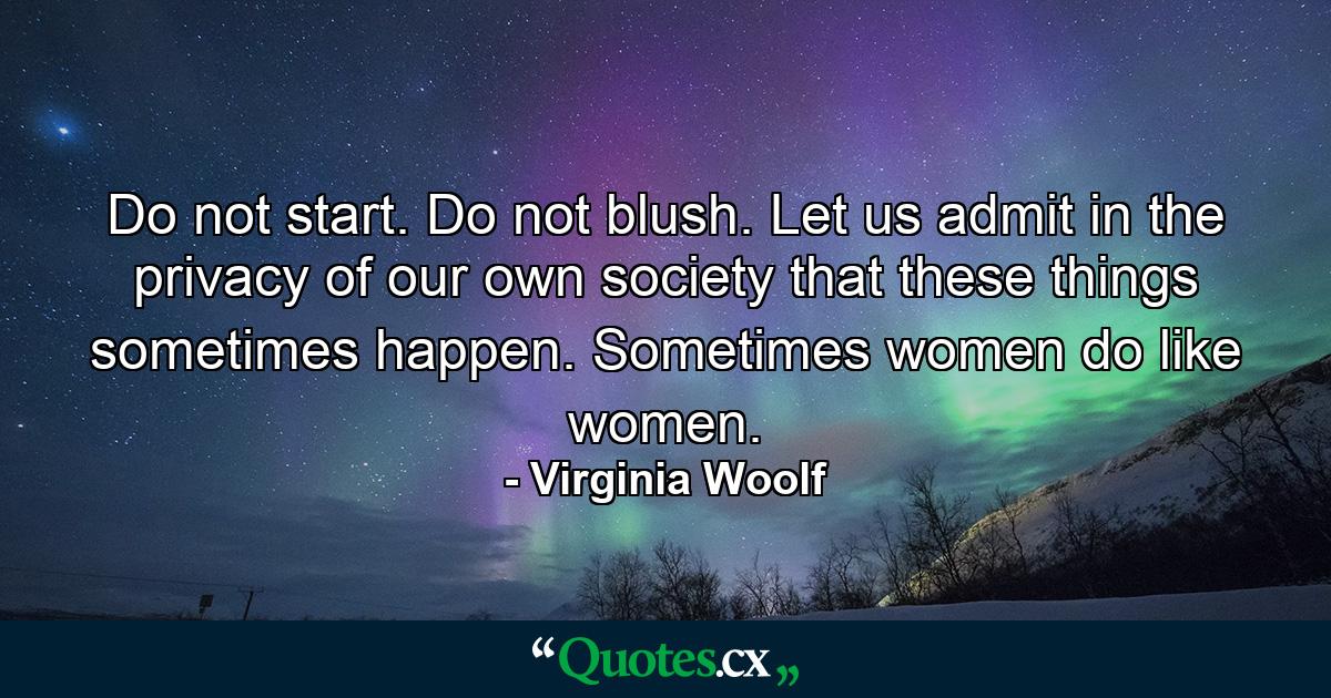 Do not start. Do not blush. Let us admit in the privacy of our own society that these things sometimes happen. Sometimes women do like women. - Quote by Virginia Woolf