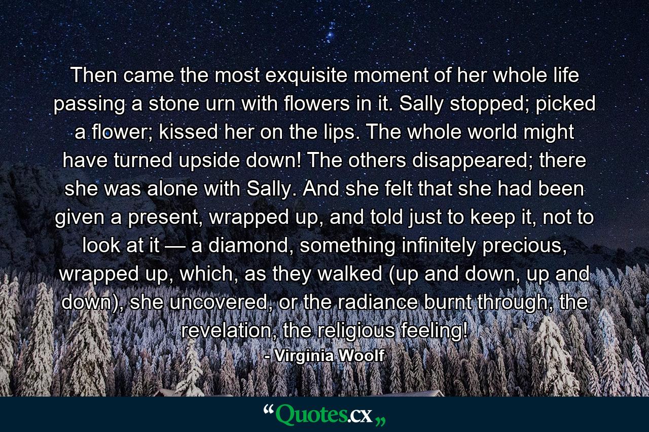 Then came the most exquisite moment of her whole life passing a stone urn with flowers in it. Sally stopped; picked a flower; kissed her on the lips. The whole world might have turned upside down! The others disappeared; there she was alone with Sally. And she felt that she had been given a present, wrapped up, and told just to keep it, not to look at it — a diamond, something infinitely precious, wrapped up, which, as they walked (up and down, up and down), she uncovered, or the radiance burnt through, the revelation, the religious feeling! - Quote by Virginia Woolf