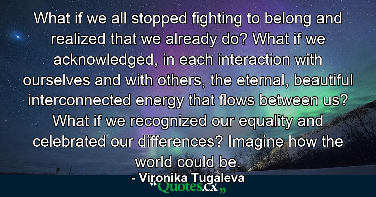 What if we all stopped fighting to belong and realized that we already do? What if we acknowledged, in each interaction with ourselves and with others, the eternal, beautiful interconnected energy that flows between us? What if we recognized our equality and celebrated our differences? Imagine how the world could be. - Quote by Vironika Tugaleva