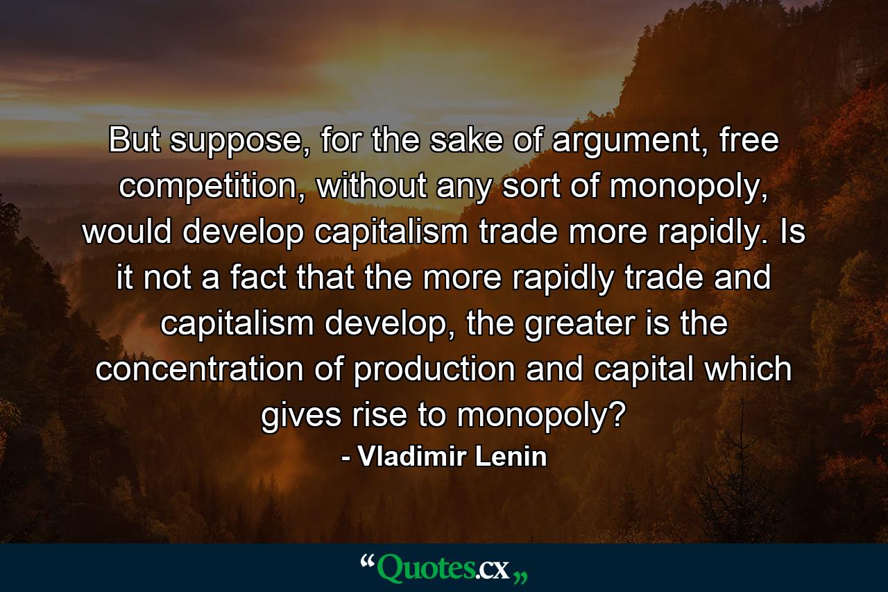 But suppose, for the sake of argument, free competition, without any sort of monopoly, would develop capitalism trade more rapidly. Is it not a fact that the more rapidly trade and capitalism develop, the greater is the concentration of production and capital which gives rise to monopoly? - Quote by Vladimir Lenin