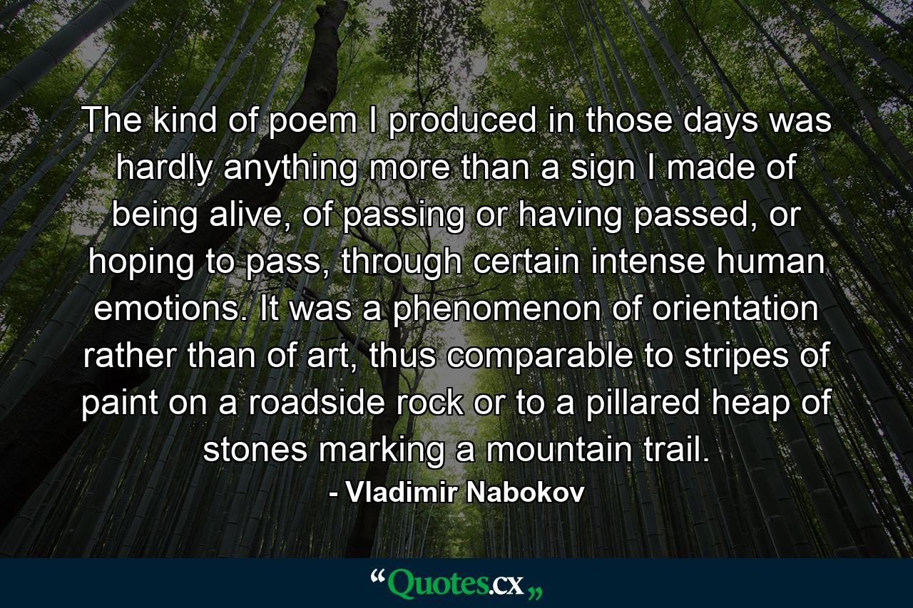 The kind of poem I produced in those days was hardly anything more than a sign I made of being alive, of passing or having passed, or hoping to pass, through certain intense human emotions. It was a phenomenon of orientation rather than of art, thus comparable to stripes of paint on a roadside rock or to a pillared heap of stones marking a mountain trail. - Quote by Vladimir Nabokov