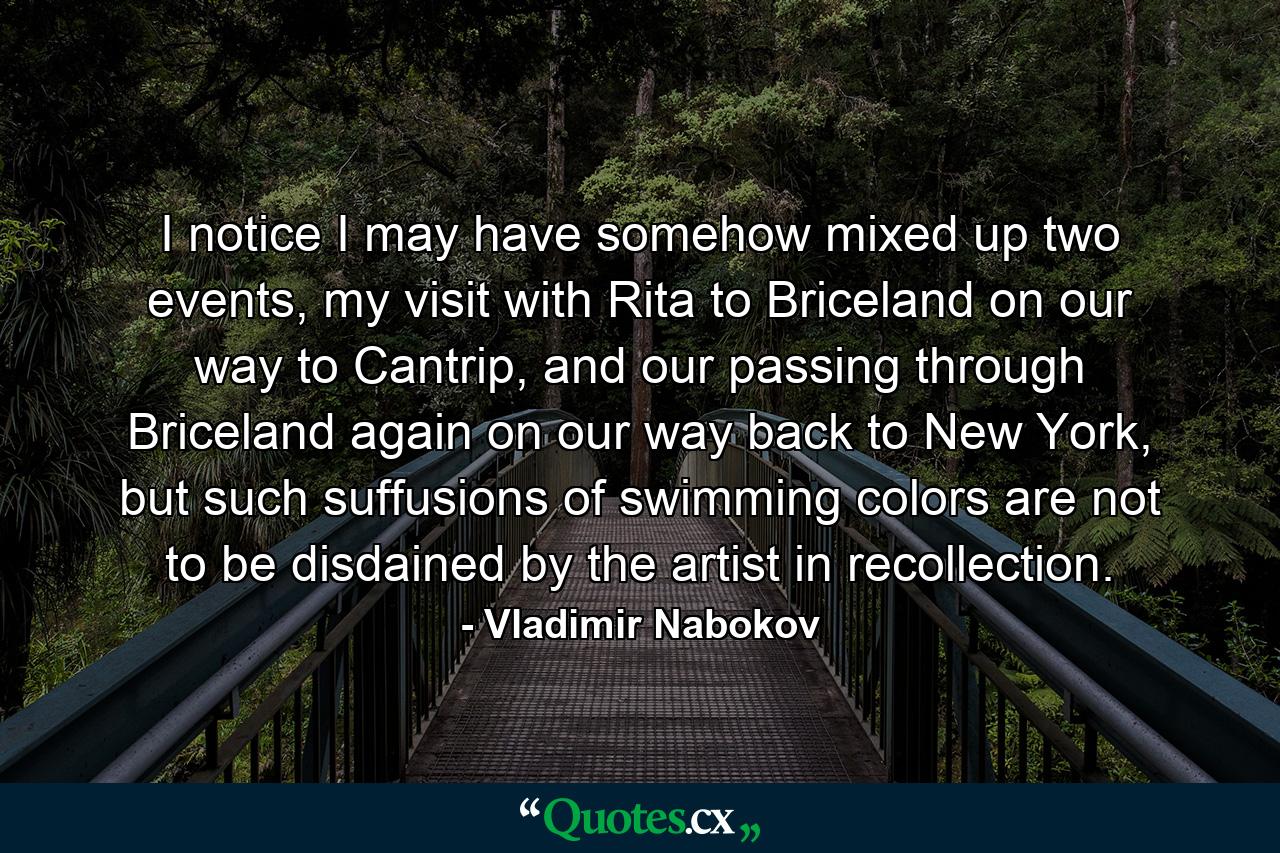 I notice I may have somehow mixed up two events, my visit with Rita to Briceland on our way to Cantrip, and our passing through Briceland again on our way back to New York, but such suffusions of swimming colors are not to be disdained by the artist in recollection. - Quote by Vladimir Nabokov