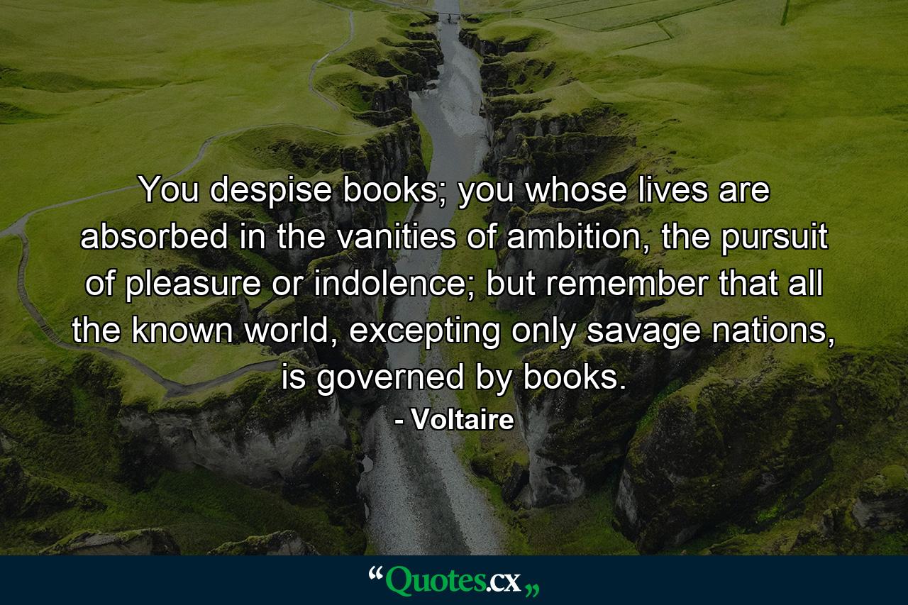 You despise books; you whose lives are absorbed in the vanities of ambition, the pursuit of pleasure or indolence; but remember that all the known world, excepting only savage nations, is governed by books. - Quote by Voltaire