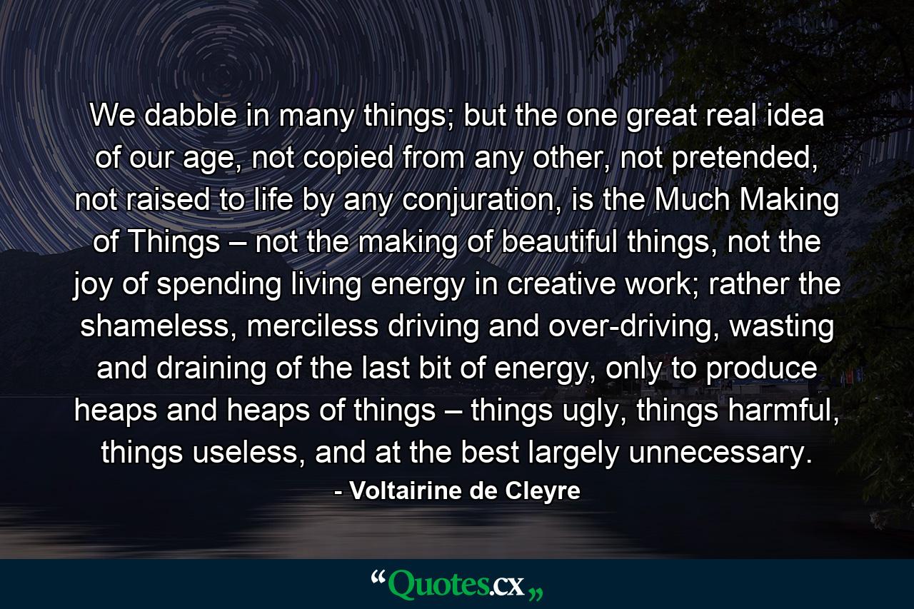 We dabble in many things; but the one great real idea of our age, not copied from any other, not pretended, not raised to life by any conjuration, is the Much Making of Things – not the making of beautiful things, not the joy of spending living energy in creative work; rather the shameless, merciless driving and over-driving, wasting and draining of the last bit of energy, only to produce heaps and heaps of things – things ugly, things harmful, things useless, and at the best largely unnecessary. - Quote by Voltairine de Cleyre