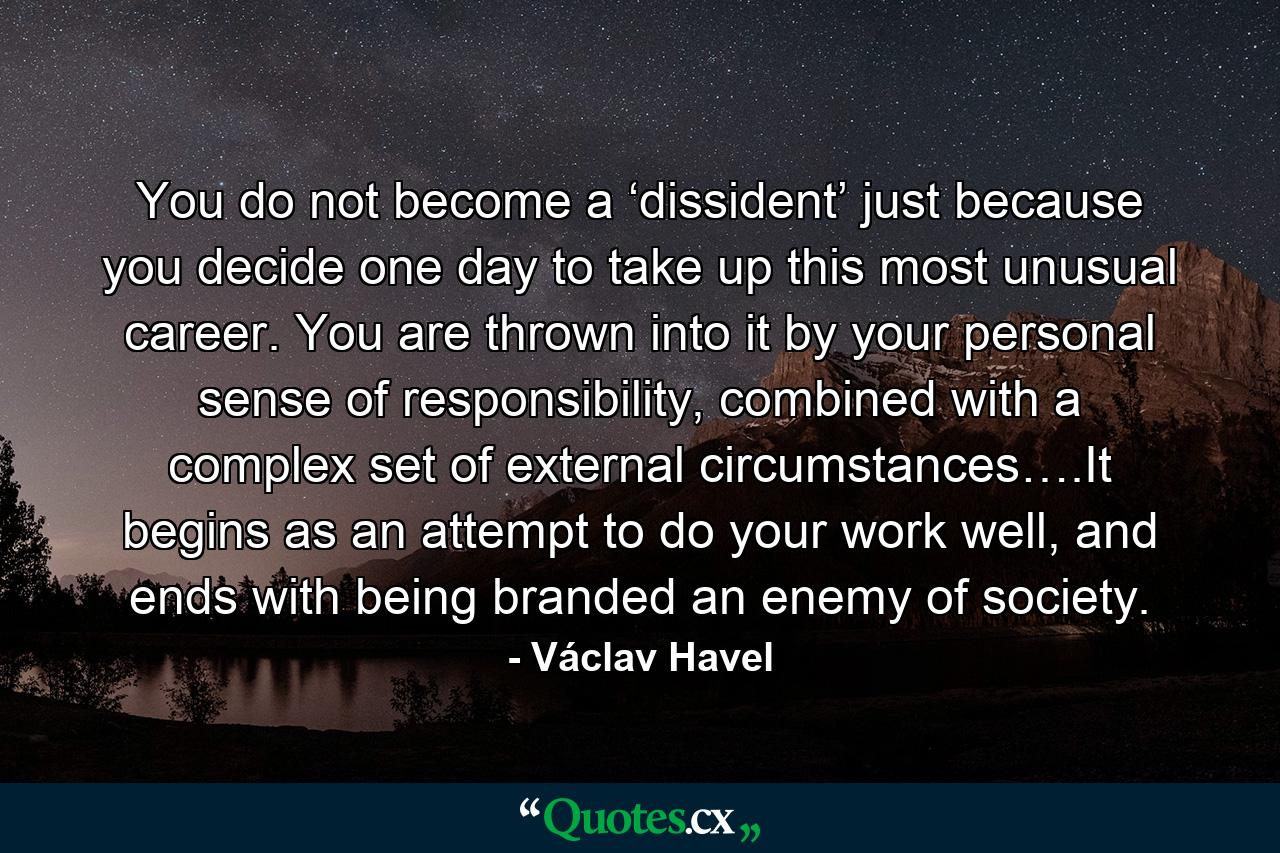 You do not become a ‘dissident’ just because you decide one day to take up this most unusual career. You are thrown into it by your personal sense of responsibility, combined with a complex set of external circumstances….It begins as an attempt to do your work well, and ends with being branded an enemy of society. - Quote by Václav Havel