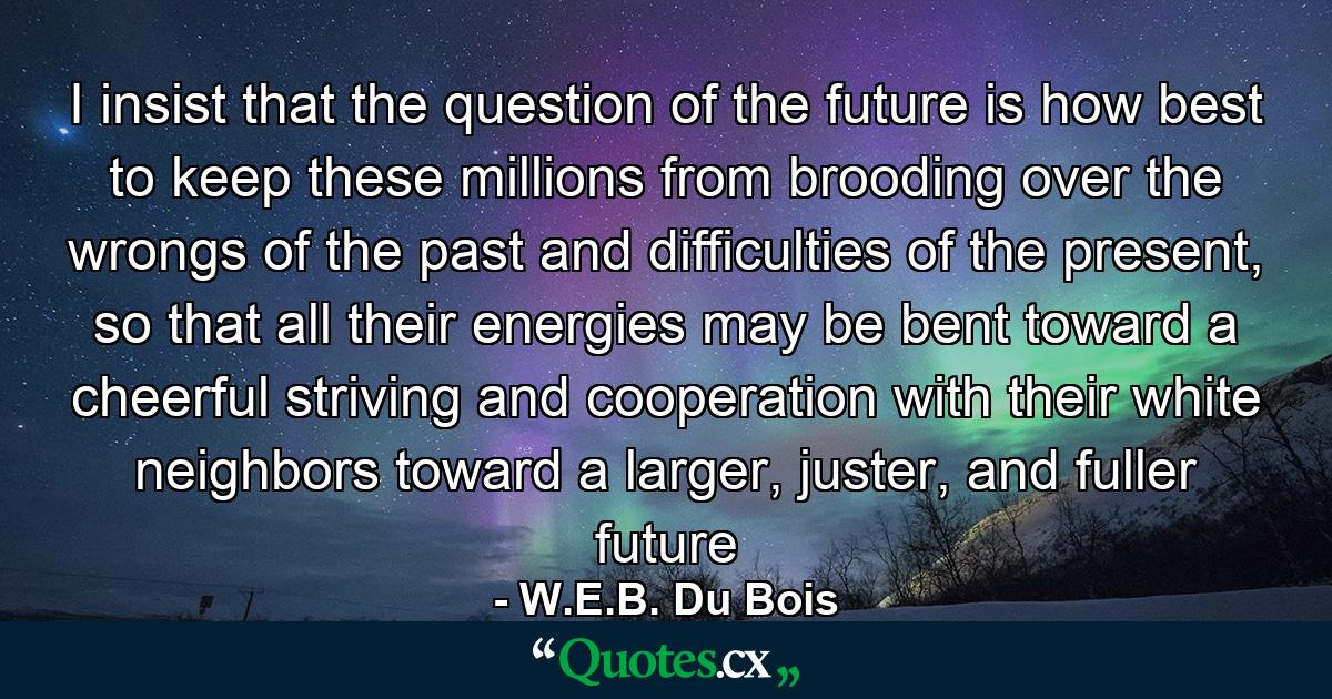 I insist that the question of the future is how best to keep these millions from brooding over the wrongs of the past and difficulties of the present, so that all their energies may be bent toward a cheerful striving and cooperation with their white neighbors toward a larger, juster, and fuller future - Quote by W.E.B. Du Bois