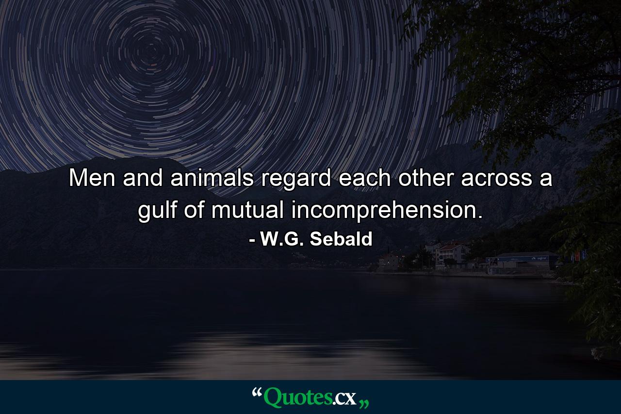 Men and animals regard each other across a gulf of mutual incomprehension. - Quote by W.G. Sebald