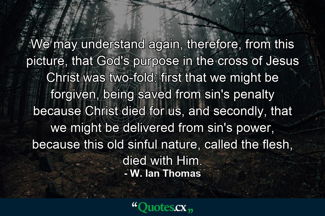 We may understand again, therefore, from this picture, that God's purpose in the cross of Jesus Christ was two-fold: first that we might be forgiven, being saved from sin's penalty because Christ died for us, and secondly, that we might be delivered from sin's power, because this old sinful nature, called the flesh, died with Him. - Quote by W. Ian Thomas