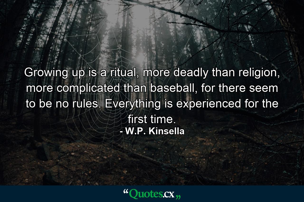 Growing up is a ritual, more deadly than religion, more complicated than baseball, for there seem to be no rules. Everything is experienced for the first time. - Quote by W.P. Kinsella