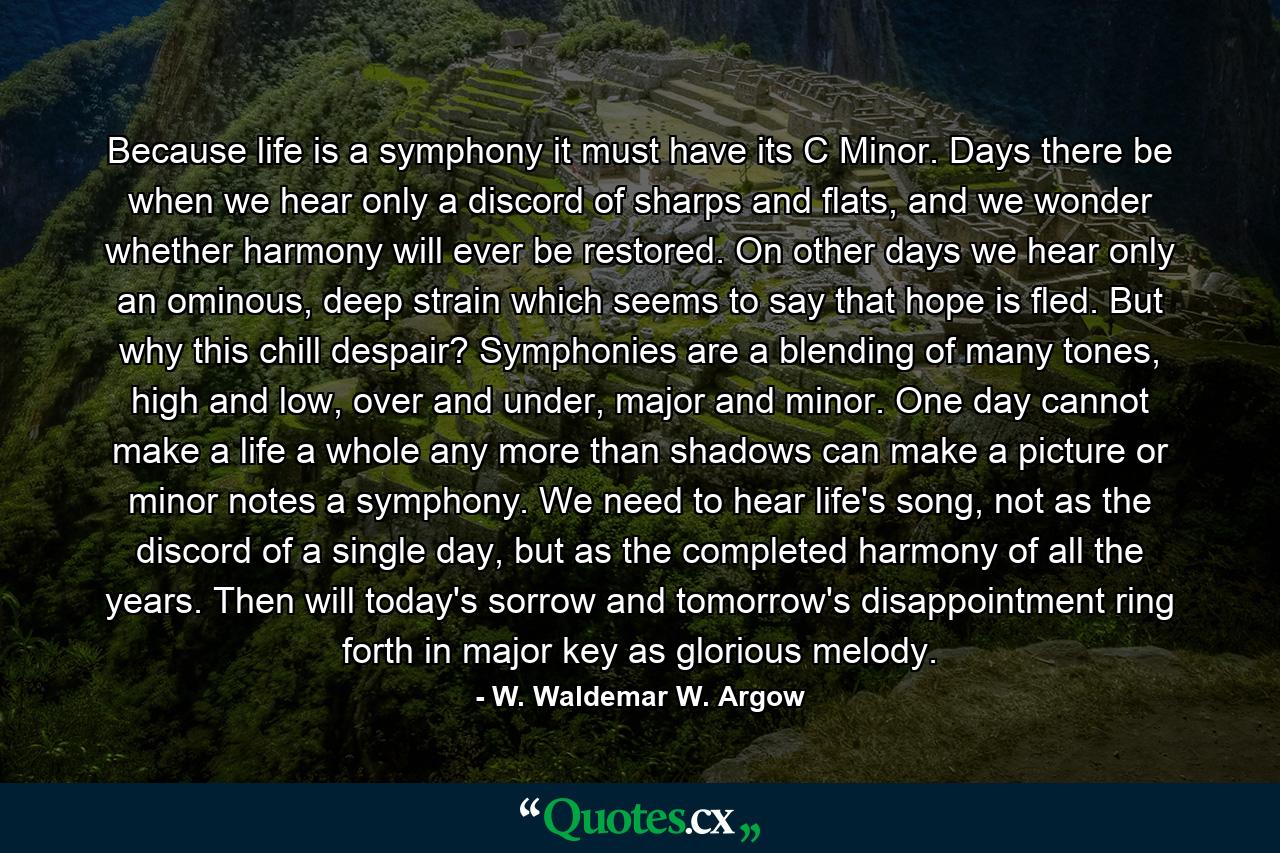 Because life is a symphony it must have its C Minor. Days there be when we hear only a discord of sharps and flats, and we wonder whether harmony will ever be restored. On other days we hear only an ominous, deep strain which seems to say that hope is fled. But why this chill despair? Symphonies are a blending of many tones, high and low, over and under, major and minor. One day cannot make a life a whole any more than shadows can make a picture or minor notes a symphony. We need to hear life's song, not as the discord of a single day, but as the completed harmony of all the years. Then will today's sorrow and tomorrow's disappointment ring forth in major key as glorious melody. - Quote by W. Waldemar W. Argow