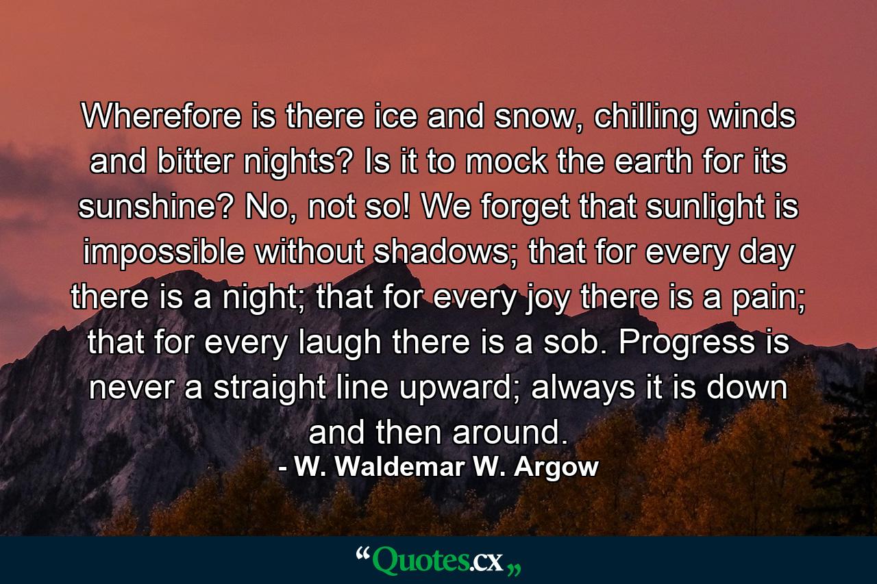 Wherefore is there ice and snow, chilling winds and bitter nights? Is it to mock the earth for its sunshine? No, not so! We forget that sunlight is impossible without shadows; that for every day there is a night; that for every joy there is a pain; that for every laugh there is a sob. Progress is never a straight line upward; always it is down and then around. - Quote by W. Waldemar W. Argow