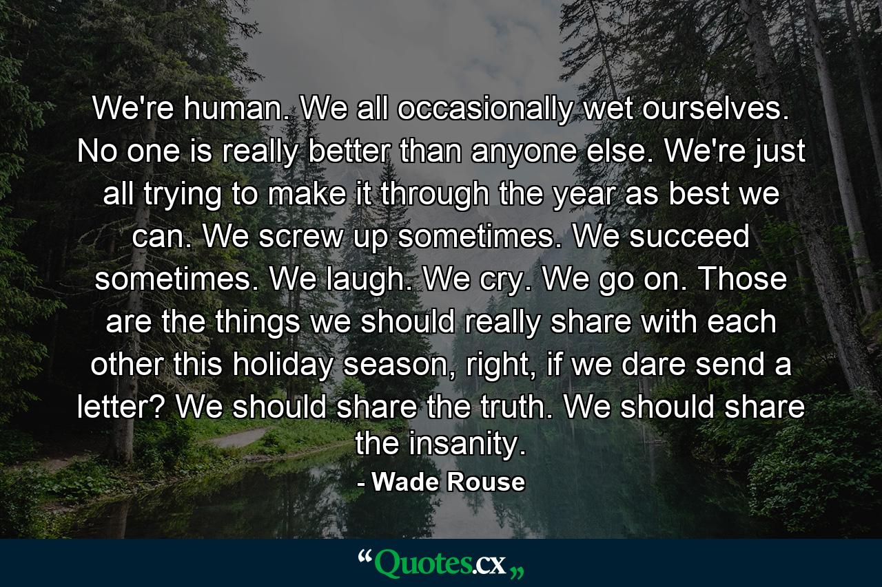 We're human. We all occasionally wet ourselves. No one is really better than anyone else. We're just all trying to make it through the year as best we can. We screw up sometimes. We succeed sometimes. We laugh. We cry. We go on. Those are the things we should really share with each other this holiday season, right, if we dare send a letter? We should share the truth. We should share the insanity. - Quote by Wade Rouse