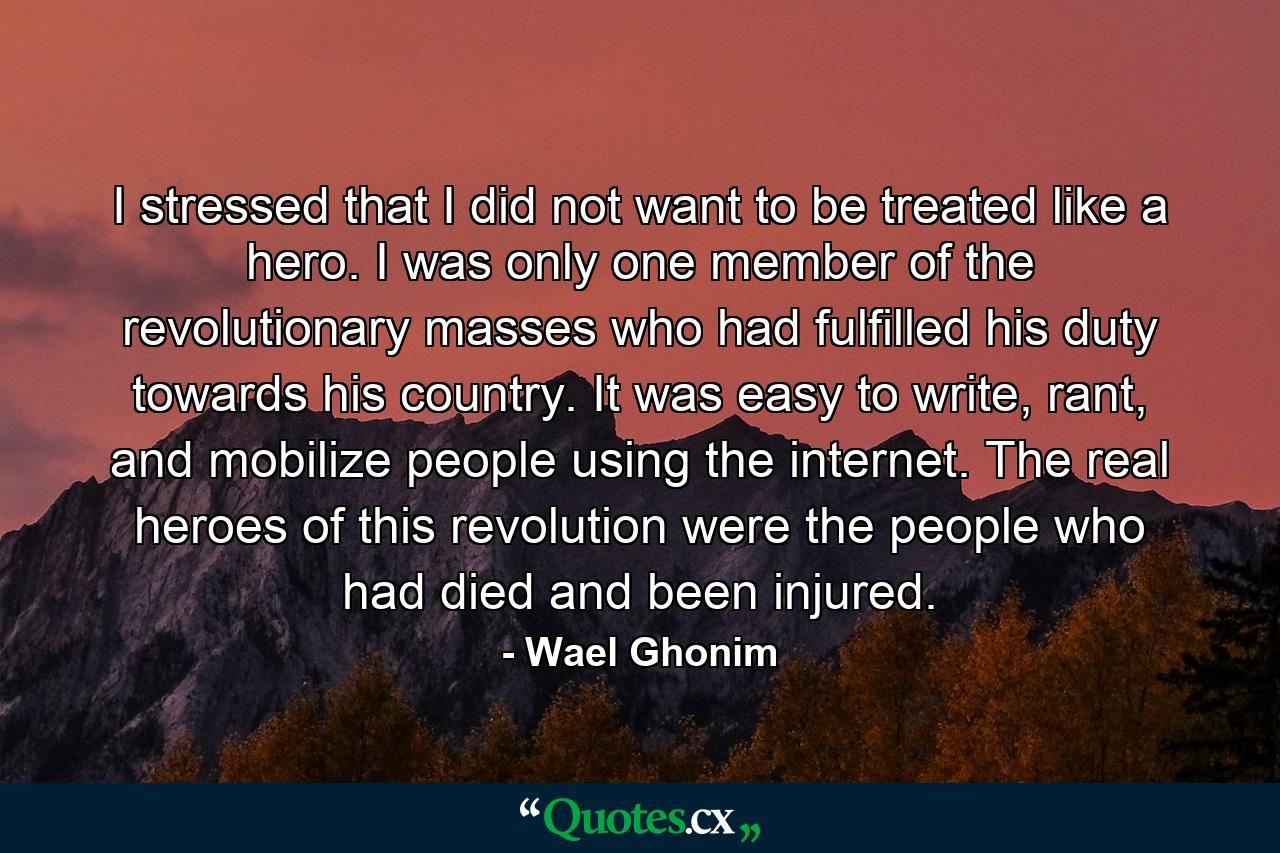 I stressed that I did not want to be treated like a hero. I was only one member of the revolutionary masses who had fulfilled his duty towards his country. It was easy to write, rant, and mobilize people using the internet. The real heroes of this revolution were the people who had died and been injured. - Quote by Wael Ghonim