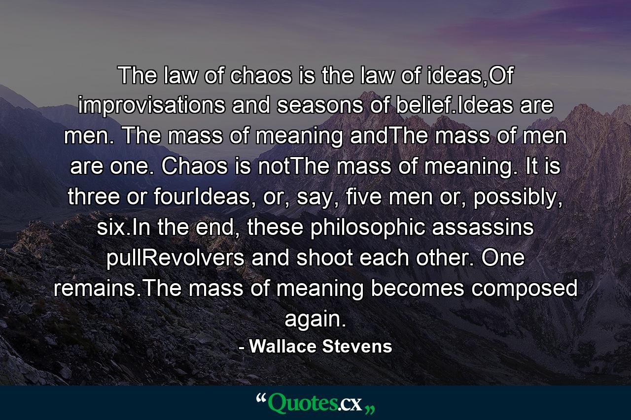 The law of chaos is the law of ideas,Of improvisations and seasons of belief.Ideas are men. The mass of meaning andThe mass of men are one. Chaos is notThe mass of meaning. It is three or fourIdeas, or, say, five men or, possibly, six.In the end, these philosophic assassins pullRevolvers and shoot each other. One remains.The mass of meaning becomes composed again. - Quote by Wallace Stevens