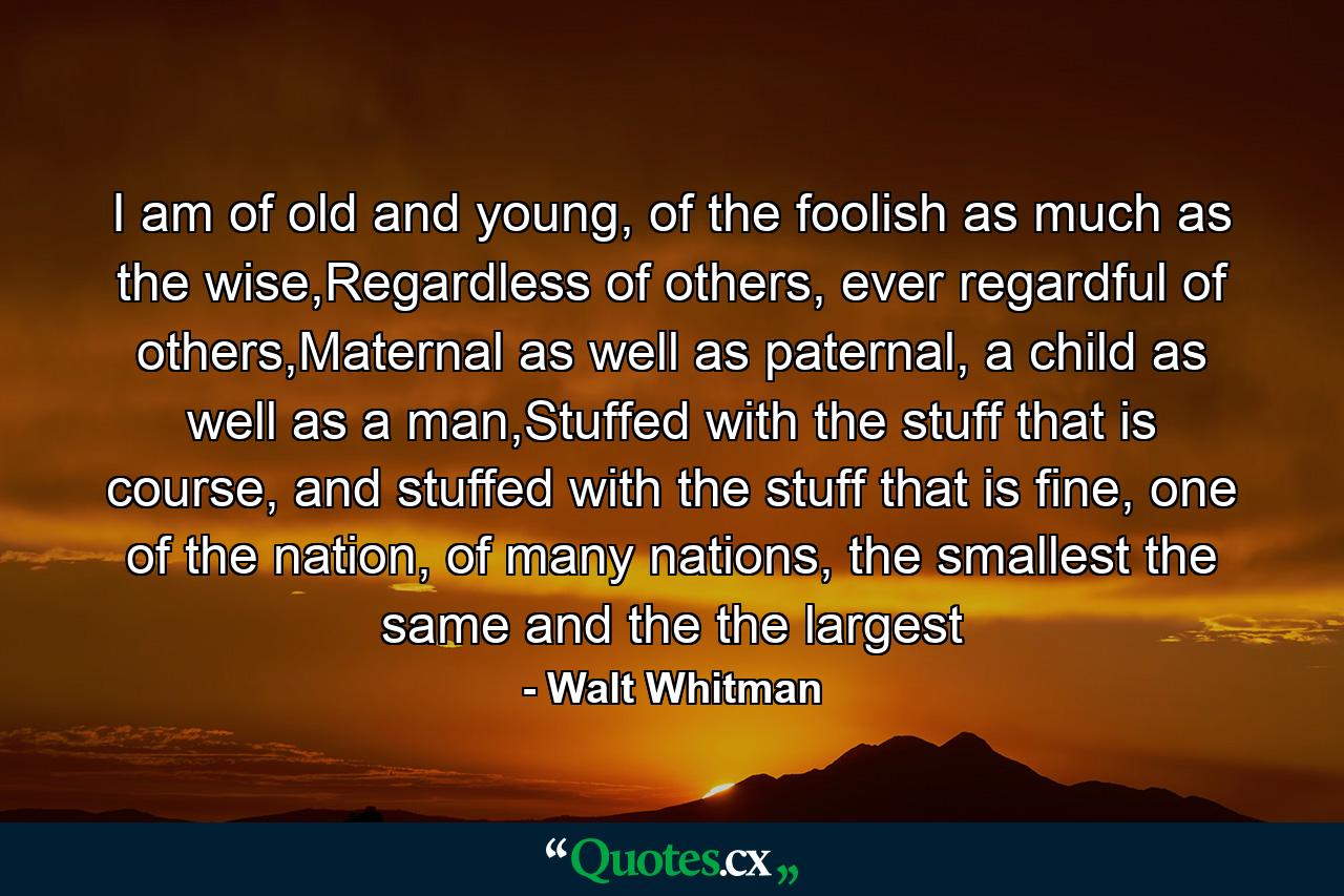 I am of old and young, of the foolish as much as the wise,Regardless of others, ever regardful of others,Maternal as well as paternal, a child as well as a man,Stuffed with the stuff that is course, and stuffed with the stuff that is fine, one of the nation, of many nations, the smallest the same and the the largest - Quote by Walt Whitman