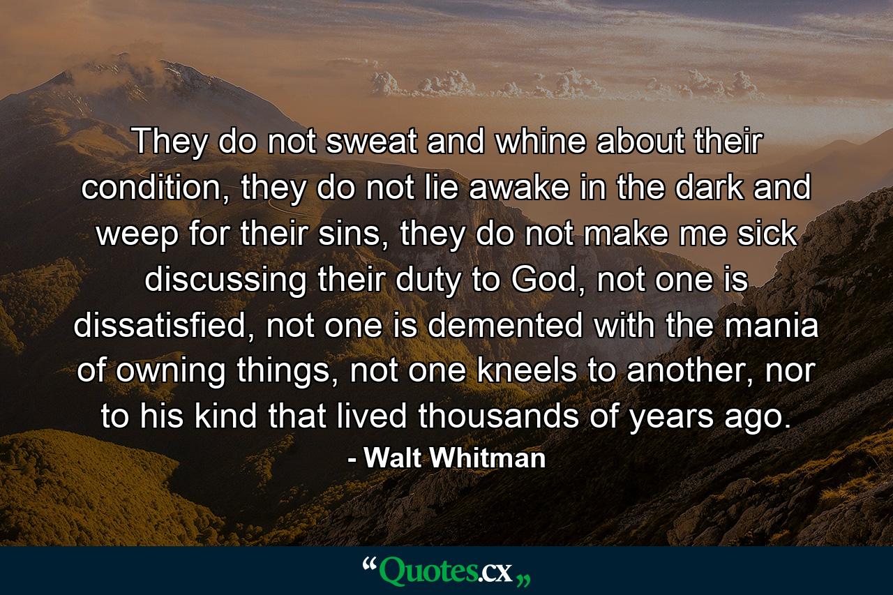 They do not sweat and whine about their condition, they do not lie awake in the dark and weep for their sins, they do not make me sick discussing their duty to God, not one is dissatisfied, not one is demented with the mania of owning things, not one kneels to another, nor to his kind that lived thousands of years ago. - Quote by Walt Whitman