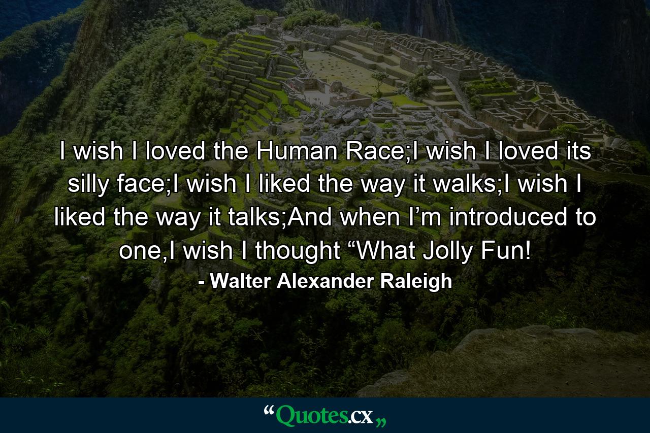 I wish I loved the Human Race;I wish I loved its silly face;I wish I liked the way it walks;I wish I liked the way it talks;And when I’m introduced to one,I wish I thought “What Jolly Fun! - Quote by Walter Alexander Raleigh