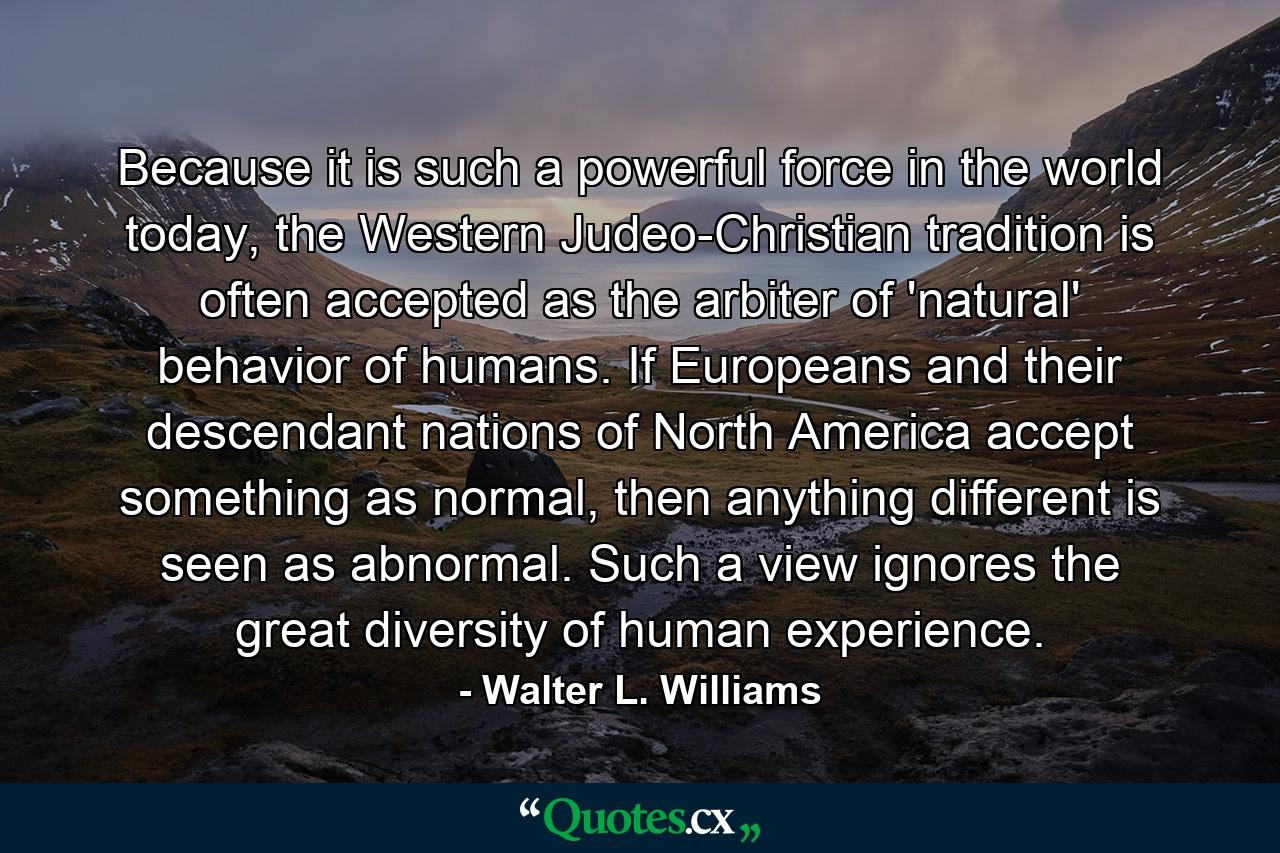 Because it is such a powerful force in the world today, the Western Judeo-Christian tradition is often accepted as the arbiter of 'natural' behavior of humans. If Europeans and their descendant nations of North America accept something as normal, then anything different is seen as abnormal. Such a view ignores the great diversity of human experience. - Quote by Walter L. Williams