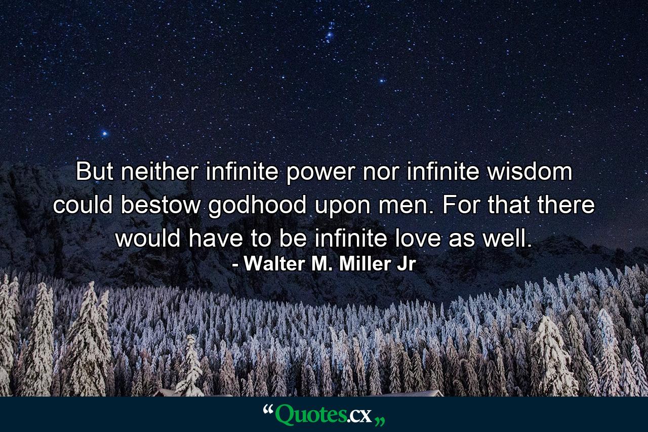 But neither infinite power nor infinite wisdom could bestow godhood upon men. For that there would have to be infinite love as well. - Quote by Walter M. Miller Jr