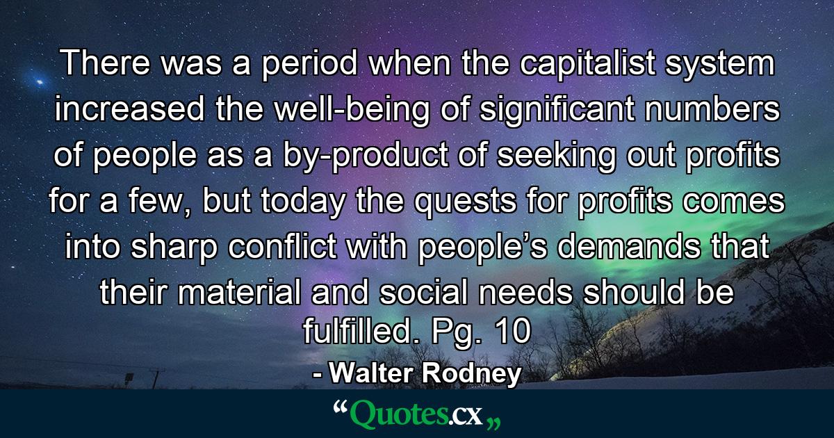 There was a period when the capitalist system increased the well-being of significant numbers of people as a by-product of seeking out profits for a few, but today the quests for profits comes into sharp conflict with people’s demands that their material and social needs should be fulfilled. Pg. 10 - Quote by Walter Rodney