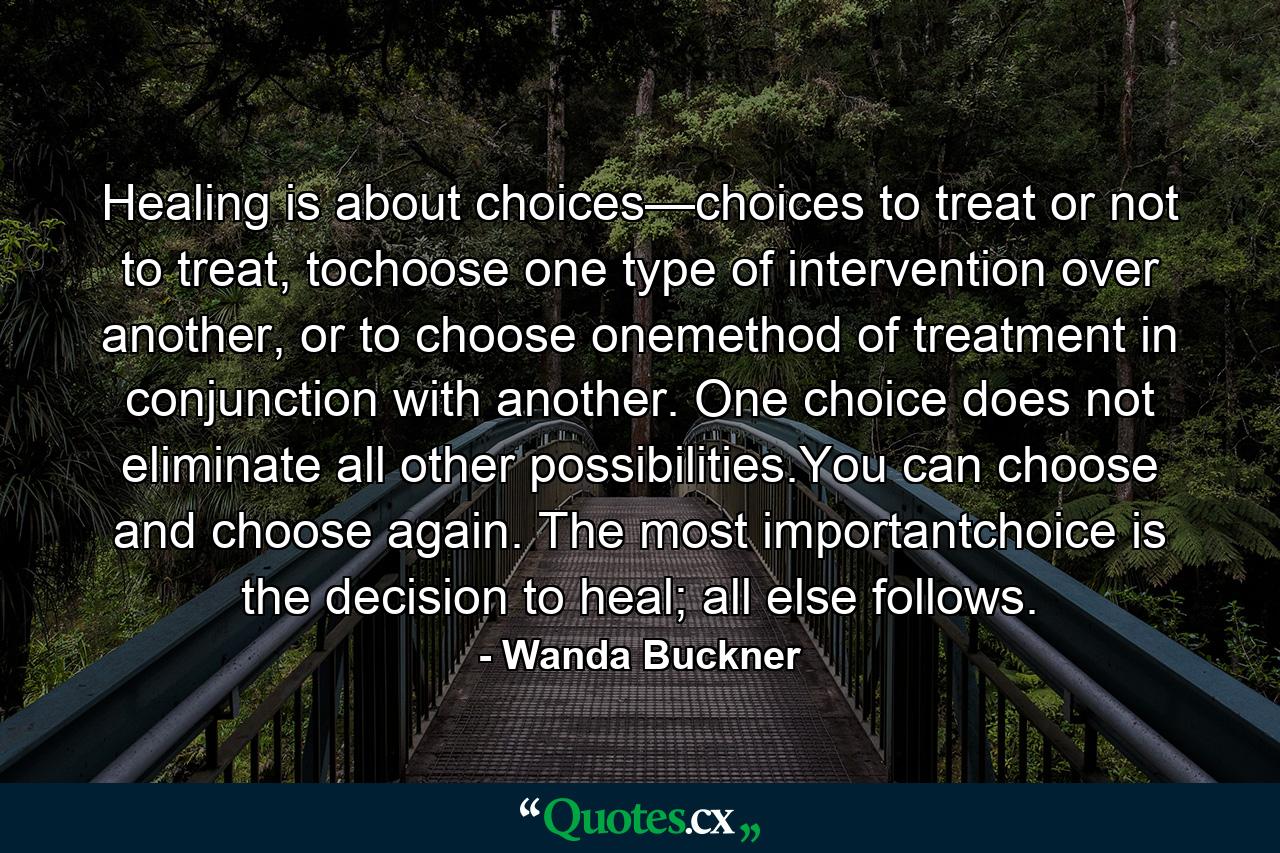 Healing is about choices—choices to treat or not to treat, tochoose one type of intervention over another, or to choose onemethod of treatment in conjunction with another. One choice does not eliminate all other possibilities.You can choose and choose again. The most importantchoice is the decision to heal; all else follows. - Quote by Wanda Buckner