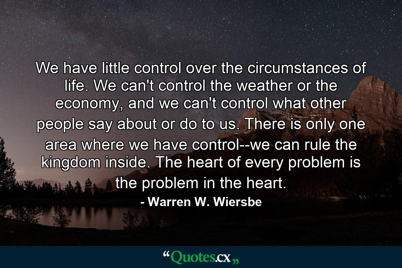 We have little control over the circumstances of life. We can't control the weather or the economy, and we can't control what other people say about or do to us. There is only one area where we have control--we can rule the kingdom inside. The heart of every problem is the problem in the heart. - Quote by Warren W. Wiersbe